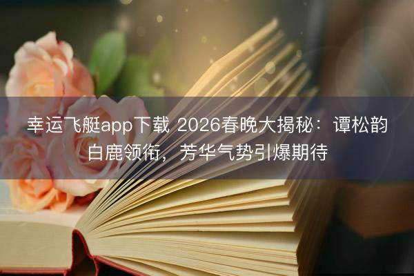 幸运飞艇app下载 2026春晚大揭秘：谭松韵白鹿领衔，芳华气势引爆期待