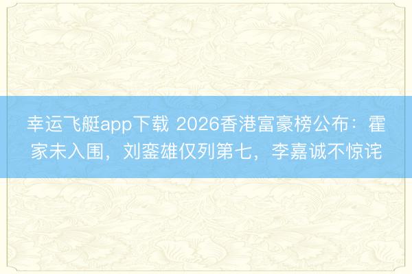 幸运飞艇app下载 2026香港富豪榜公布：霍家未入围，刘銮雄仅列第七，李嘉诚不惊诧