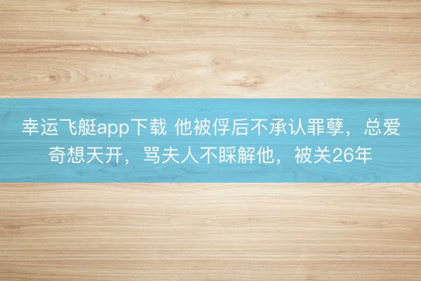 幸运飞艇app下载 他被俘后不承认罪孽,总爱奇想天开,骂夫人不睬解他,被关26年