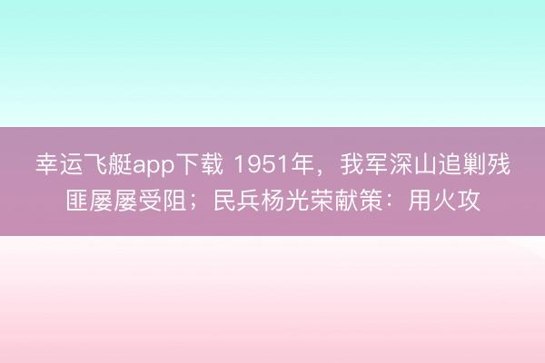 幸运飞艇app下载 1951年,我军深山追剿残匪屡屡受阻;民兵杨光荣献策:用火攻