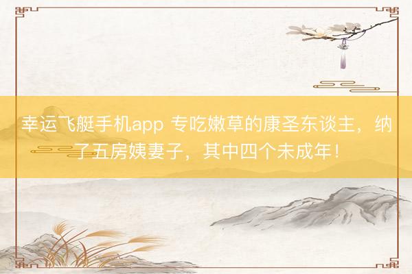 幸运飞艇手机app 专吃嫩草的康圣东谈主，纳了五房姨妻子，其中四个未成年！