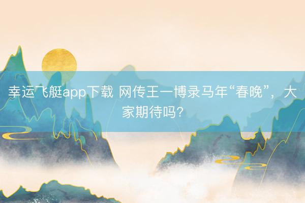 幸运飞艇app下载 网传王一博录马年“春晚”，大家期待吗?