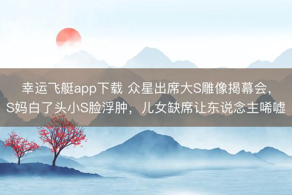 幸运飞艇app下载 众星出席大S雕像揭幕会，S妈白了头小S脸浮肿，儿女缺席让东说念主唏嘘