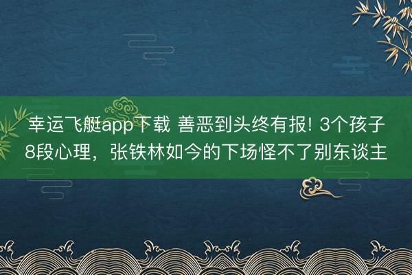幸运飞艇app下载 善恶到头终有报! 3个孩子8段心理,张铁林如今的下场怪不了别东谈主