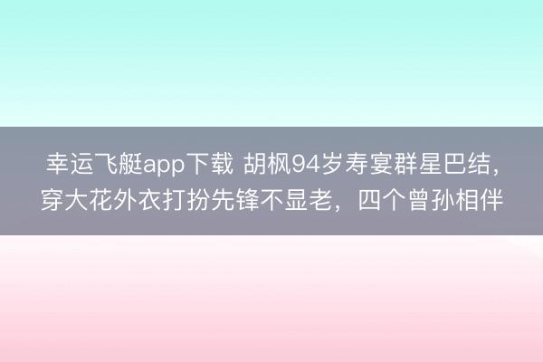幸运飞艇app下载 胡枫94岁寿宴群星巴结，穿大花外衣打扮先锋不显老，四个曾孙相伴