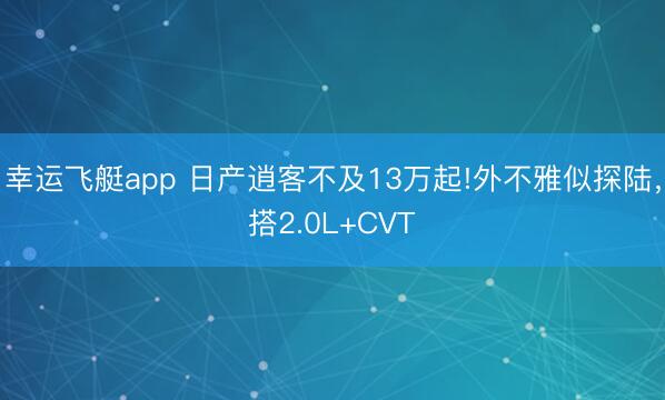 幸运飞艇app 日产逍客不及13万起!外不雅似探陆,搭2.0L+CVT