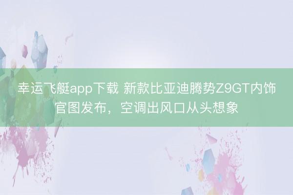 幸运飞艇app下载 新款比亚迪腾势Z9GT内饰官图发布,空调出风口从头想象