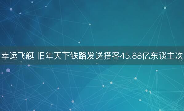 幸运飞艇 旧年天下铁路发送搭客45.88亿东谈主次