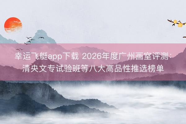 幸运飞艇app下载 2026年度广州画室评测：清央文专试验班等八大高品性推选榜单