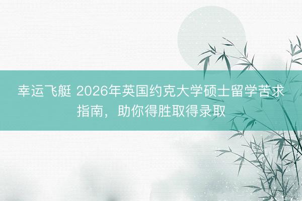 幸运飞艇 2026年英国约克大学硕士留学苦求指南,助你得胜取得录取
