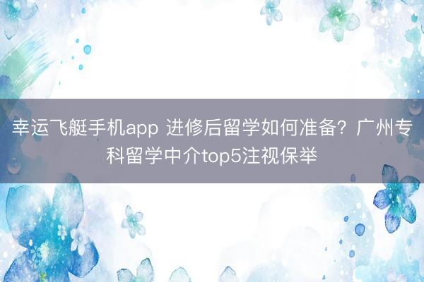 幸运飞艇手机app 进修后留学如何准备？广州专科留学中介top5注视保举