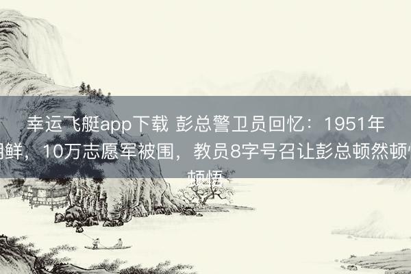 幸运飞艇app下载 彭总警卫员回忆：1951年朝鲜，10万志愿军被围，教员8字号召让彭总顿然顿悟