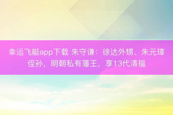 幸运飞艇app下载 朱守谦:徐达外甥、朱元璋侄孙,明朝私有藩王,享13代清福