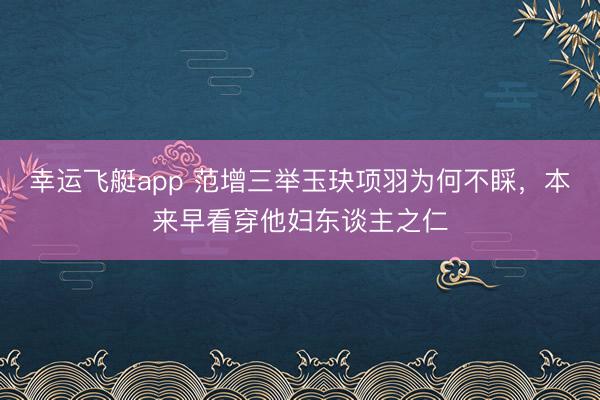 幸运飞艇app 范增三举玉玦项羽为何不睬，本来早看穿他妇东谈主之仁