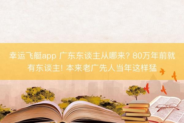幸运飞艇app 广东东谈主从哪来? 80万年前就有东谈主! 本来老广先人当年这样猛
