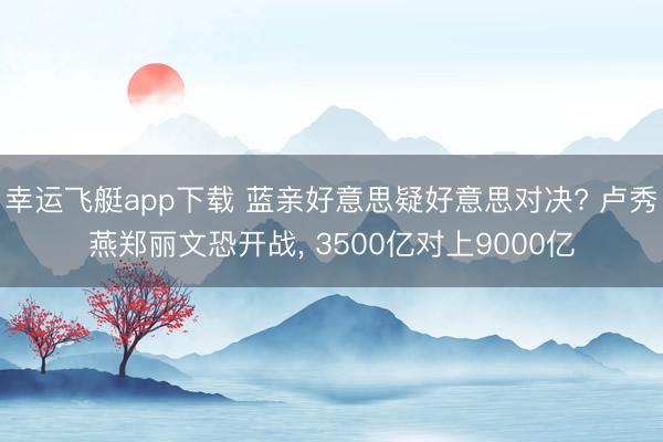 幸运飞艇app下载 蓝亲好意思疑好意思对决? 卢秀燕郑丽文恐开战， 3500亿对上9000亿