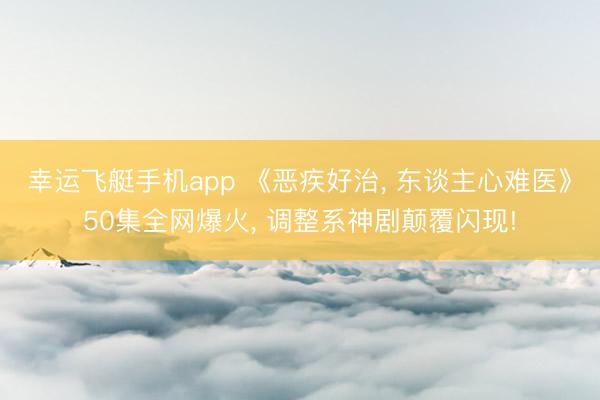 幸运飞艇手机app 《恶疾好治， 东谈主心难医》50集全网爆火， 调整系神剧颠覆闪现!
