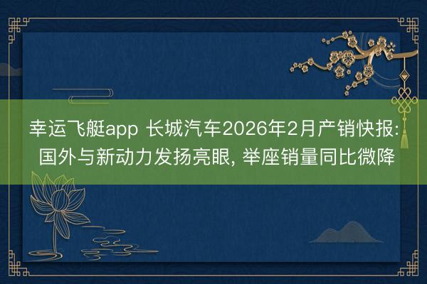 幸运飞艇app 长城汽车2026年2月产销快报: 国外与新动力发扬亮眼， 举座销量同比微降