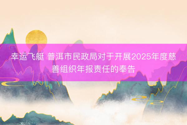 幸运飞艇 普洱市民政局对于开展2025年度慈善组织年报责任的奉告
