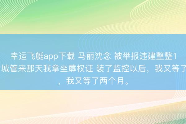 幸运飞艇app下载 马丽沈念 被举报违建整整1095天,城管来那天我拿坐蓐权证 装了监控以后,我又等了两个月。
