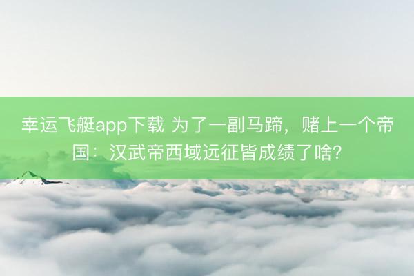 幸运飞艇app下载 为了一副马蹄,赌上一个帝国:汉武帝西域远征皆成绩了啥?