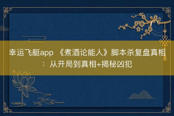 幸运飞艇app 《煮酒论能人》脚本杀复盘真相:从开局到真相+揭秘凶犯