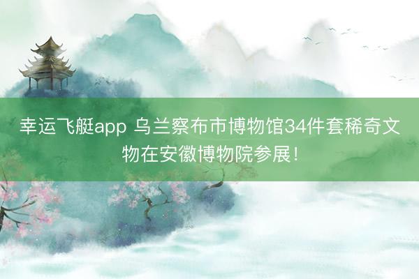 幸运飞艇app 乌兰察布市博物馆34件套稀奇文物在安徽博物院参展！