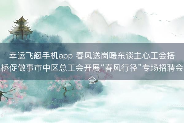 幸运飞艇手机app 春风送岗暖东谈主心工会搭桥促做事市中区总工会开展“春风行径”专场招聘会